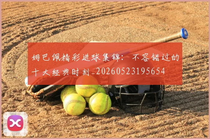 姆巴佩精彩进球集锦:不容错过的十大经典时刻_20260523195654