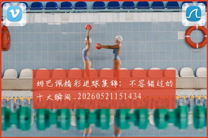 姆巴佩精彩进球集锦：不容错过的十大瞬间_20260521151434