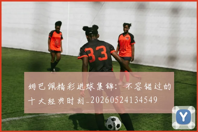 姆巴佩精彩进球集锦:不容错过的十大经典时刻_20260524134549
