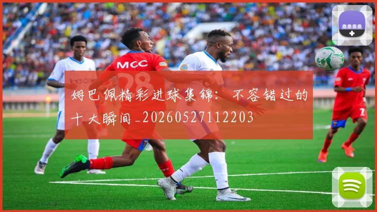 姆巴佩精彩进球集锦:不容错过的十大瞬间_20260527112203