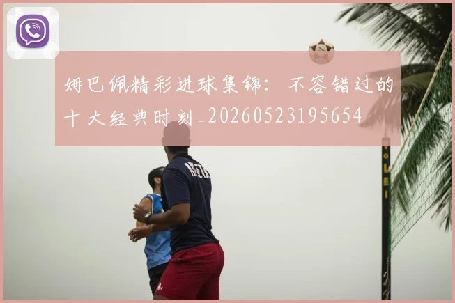 姆巴佩精彩进球集锦：不容错过的十大经典时刻_20260523195654