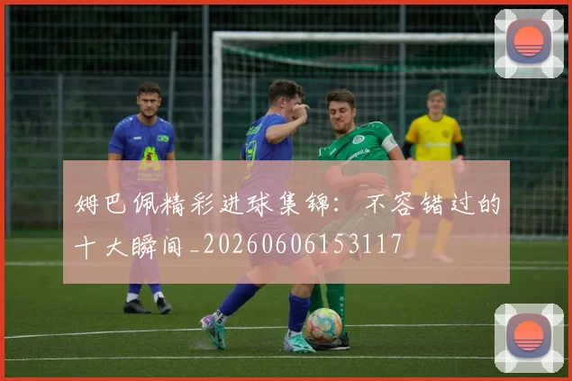 姆巴佩精彩进球集锦：不容错过的十大瞬间_20260606153117