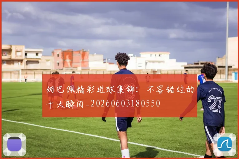姆巴佩精彩进球集锦：不容错过的十大瞬间_20260603180550